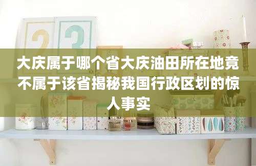 大庆属于哪个省大庆油田所在地竟不属于该省揭秘我国行政区划的惊人事实