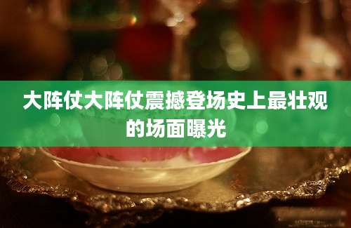 大阵仗大阵仗震撼登场史上最壮观的场面曝光