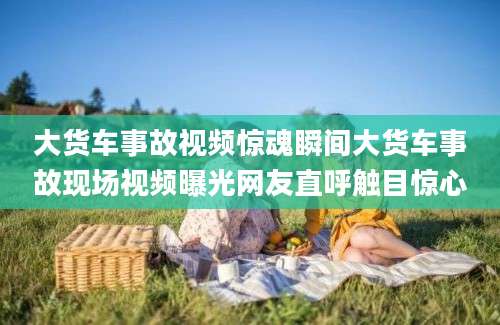 大货车事故视频惊魂瞬间大货车事故现场视频曝光网友直呼触目惊心