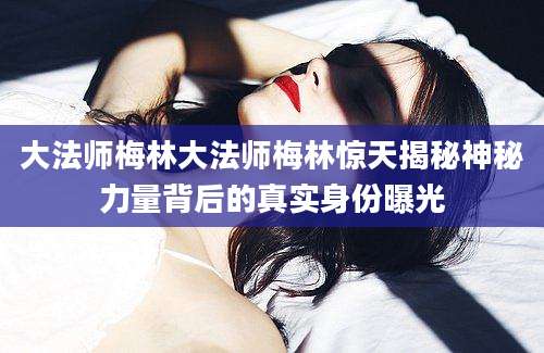 大法师梅林大法师梅林惊天揭秘神秘力量背后的真实身份曝光