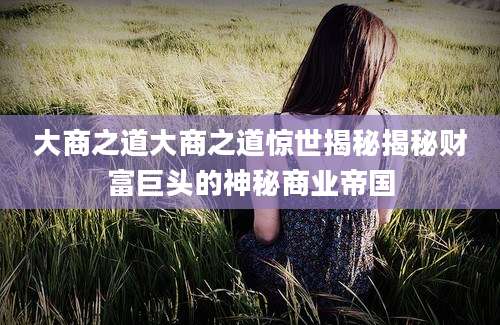 大商之道大商之道惊世揭秘揭秘财富巨头的神秘商业帝国