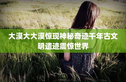 大漠大大漠惊现神秘奇迹千年古文明遗迹震惊世界