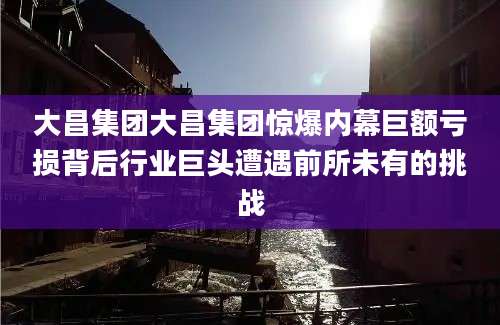 大昌集团大昌集团惊爆内幕巨额亏损背后行业巨头遭遇前所未有的挑战