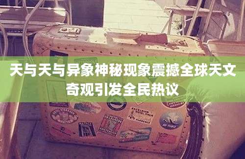 天与天与异象神秘现象震撼全球天文奇观引发全民热议