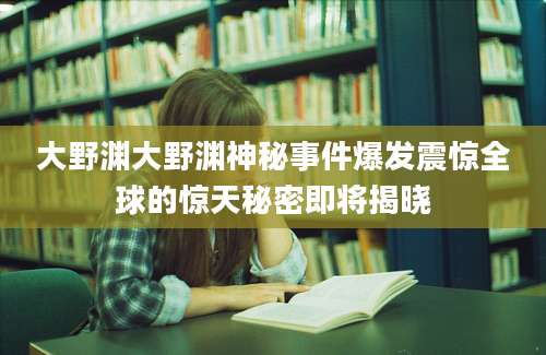 大野渊大野渊神秘事件爆发震惊全球的惊天秘密即将揭晓