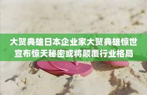 大贺典雄日本企业家大贺典雄惊世宣布惊天秘密或将颠覆行业格局