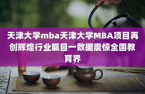 天津大学mba天津大学MBA项目再创辉煌行业瞩目一数据震惊全国教育界