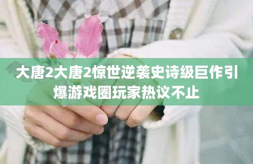 大唐2大唐2惊世逆袭史诗级巨作引爆游戏圈玩家热议不止