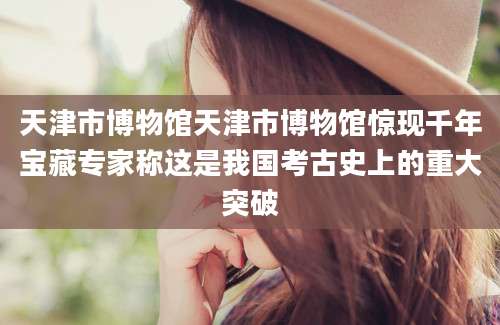 天津市博物馆天津市博物馆惊现千年宝藏专家称这是我国考古史上的重大突破