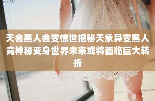 天会黑人会变惊世揭秘天象异变黑人竟神秘变身世界未来或将面临巨大转折