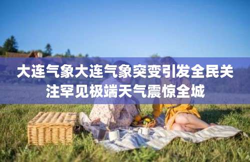 大连气象大连气象突变引发全民关注罕见极端天气震惊全城