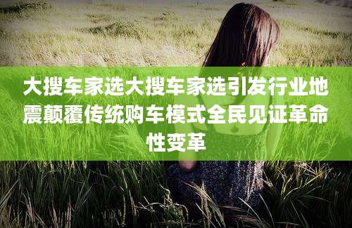 大搜车家选大搜车家选引发行业地震颠覆传统购车模式全民见证革命性变革
