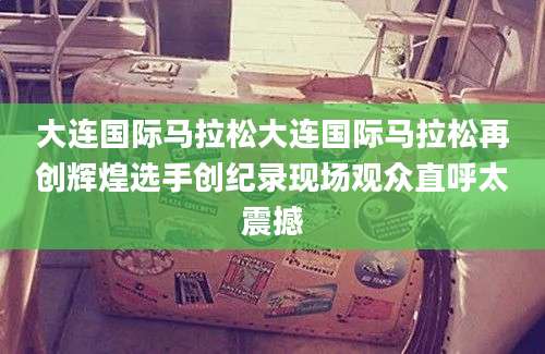 大连国际马拉松大连国际马拉松再创辉煌选手创纪录现场观众直呼太震撼