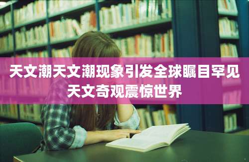 天文潮天文潮现象引发全球瞩目罕见天文奇观震惊世界