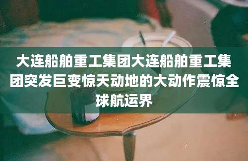 大连船舶重工集团大连船舶重工集团突发巨变惊天动地的大动作震惊全球航运界