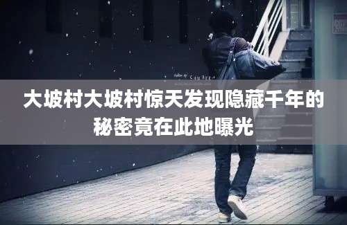 大坡村大坡村惊天发现隐藏千年的秘密竟在此地曝光
