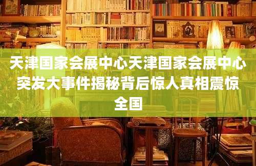 天津国家会展中心天津国家会展中心突发大事件揭秘背后惊人真相震惊全国