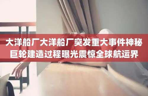 大洋船厂大洋船厂突发重大事件神秘巨轮建造过程曝光震惊全球航运界