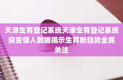 天津生育登记系统天津生育登记系统突变惊人数据揭示生育新趋势全民关注