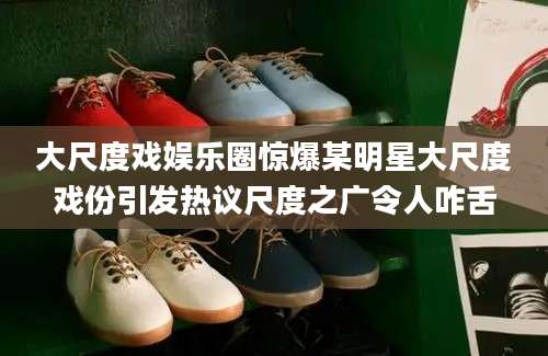 大尺度戏娱乐圈惊爆某明星大尺度戏份引发热议尺度之广令人咋舌