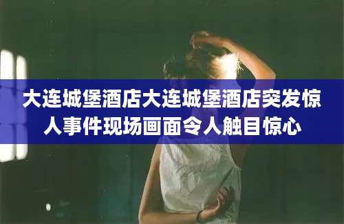 大连城堡酒店大连城堡酒店突发惊人事件现场画面令人触目惊心