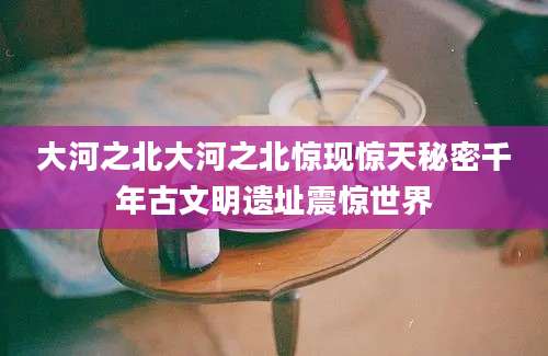 大河之北大河之北惊现惊天秘密千年古文明遗址震惊世界