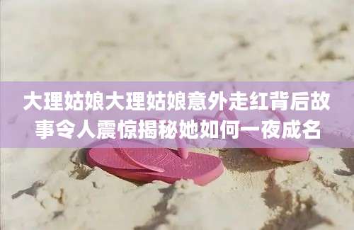 大理姑娘大理姑娘意外走红背后故事令人震惊揭秘她如何一夜成名