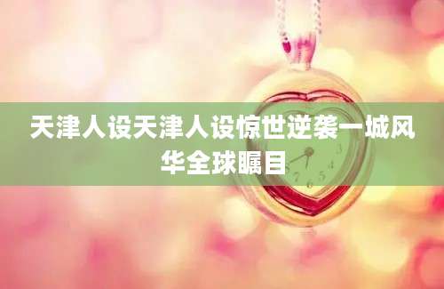 天津人设天津人设惊世逆袭一城风华全球瞩目