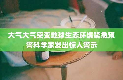 大气大气突变地球生态环境紧急预警科学家发出惊人警示