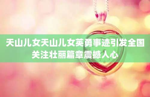 天山儿女天山儿女英勇事迹引发全国关注壮丽篇章震撼人心