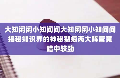 大知闲闲小知间间大知闲闲小知间间揭秘知识界的神秘裂痕两大阵营竟暗中较劲