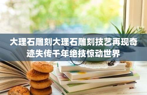 大理石雕刻大理石雕刻技艺再现奇迹失传千年绝技惊动世界