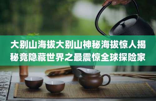 大别山海拔大别山神秘海拔惊人揭秘竟隐藏世界之最震惊全球探险家