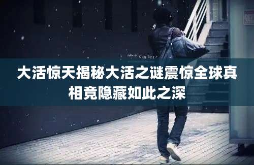 大活惊天揭秘大活之谜震惊全球真相竟隐藏如此之深