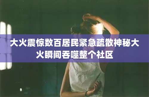 大火震惊数百居民紧急疏散神秘大火瞬间吞噬整个社区