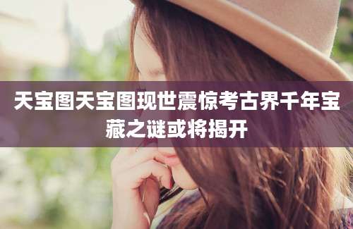 天宝图天宝图现世震惊考古界千年宝藏之谜或将揭开