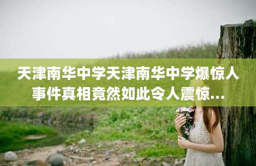 天津南华中学天津南华中学爆惊人事件真相竟然如此令人震惊...