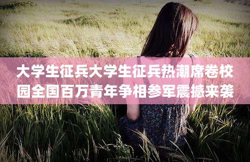 大学生征兵大学生征兵热潮席卷校园全国百万青年争相参军震撼来袭