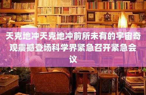 天克地冲天克地冲前所未有的宇宙奇观震撼登场科学界紧急召开紧急会议
