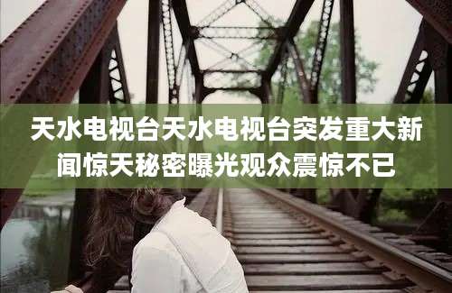 天水电视台天水电视台突发重大新闻惊天秘密曝光观众震惊不已