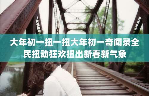 大年初一扭一扭大年初一奇闻录全民扭动狂欢扭出新春新气象