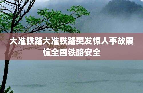 大准铁路大准铁路突发惊人事故震惊全国铁路安全