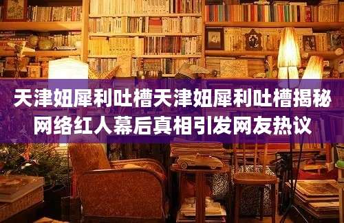 天津妞犀利吐槽天津妞犀利吐槽揭秘网络红人幕后真相引发网友热议