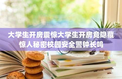 大学生开房震惊大学生开房竟隐藏惊人秘密校园安全警钟长鸣
