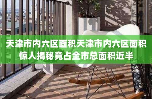 天津市内六区面积天津市内六区面积惊人揭秘竟占全市总面积近半