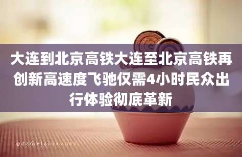 大连到北京高铁大连至北京高铁再创新高速度飞驰仅需4小时民众出行体验彻底革新