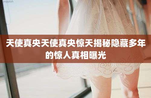 天使真央天使真央惊天揭秘隐藏多年的惊人真相曝光