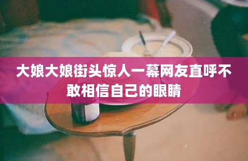 大娘大娘街头惊人一幕网友直呼不敢相信自己的眼睛