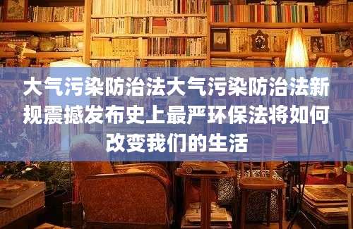 大气污染防治法大气污染防治法新规震撼发布史上最严环保法将如何改变我们的生活