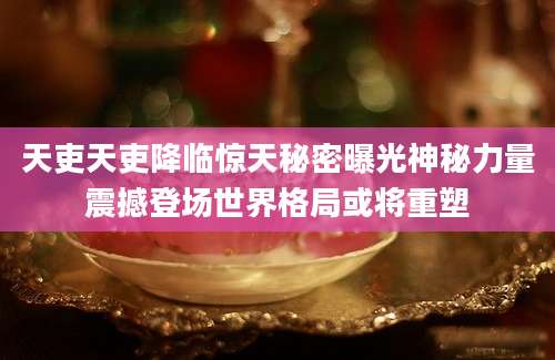 天吏天吏降临惊天秘密曝光神秘力量震撼登场世界格局或将重塑